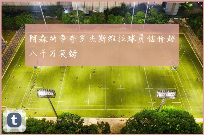 阿森纳争夺罗杰斯维拉球员估价超八千万英镑