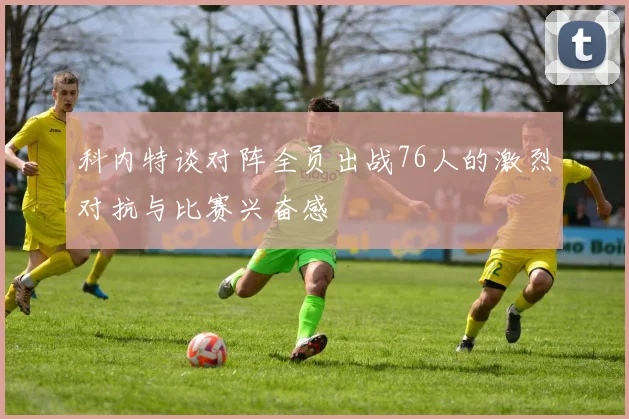科内特谈对阵全员出战76人的激烈对抗与比赛兴奋感