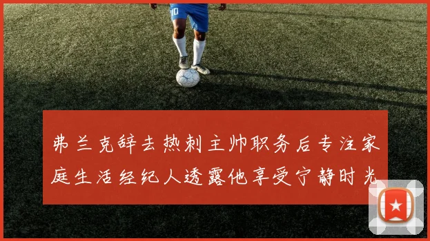 弗兰克辞去热刺主帅职务后专注家庭生活经纪人透露他享受宁静时光