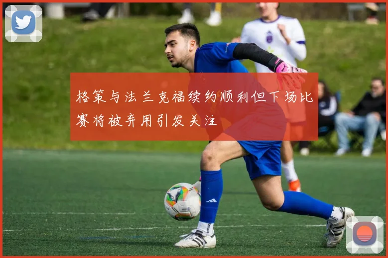 格策与法兰克福续约顺利但下场比赛将被弃用引发关注