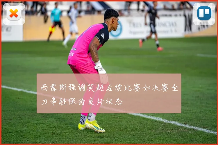 西蒙斯强调英超后续比赛如决赛全力争胜保持良好状态