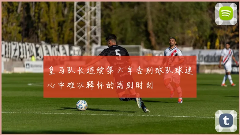 皇马队长连续第六年告别球队球迷心中难以释怀的离别时刻