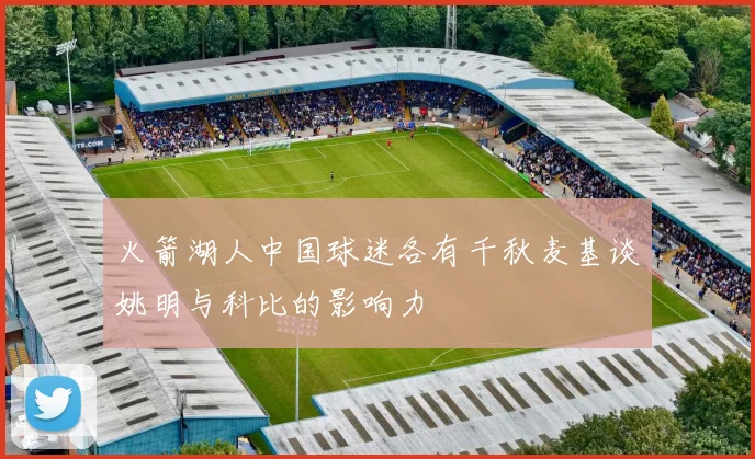 火箭湖人中国球迷各有千秋麦基谈姚明与科比的影响力