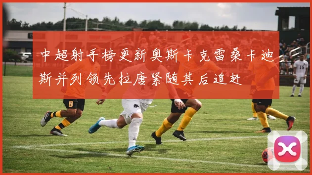 中超射手榜更新奥斯卡克雷桑卡迪斯并列领先拉唐紧随其后追赶
