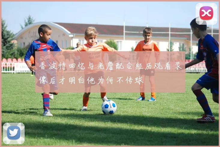 香波特回忆与老詹配合经历观看录像后才明白他为何不传球