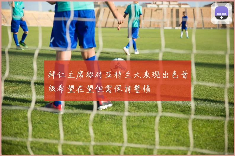 拜仁主席称对亚特兰大表现出色晋级希望在望但需保持警惕