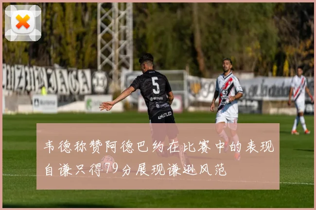 韦德称赞阿德巴约在比赛中的表现自谦只得79分展现谦逊风范