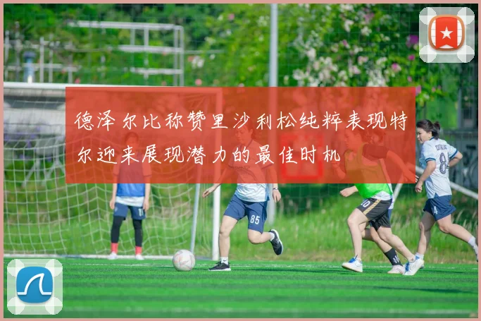德泽尔比称赞里沙利松纯粹表现特尔迎来展现潜力的最佳时机