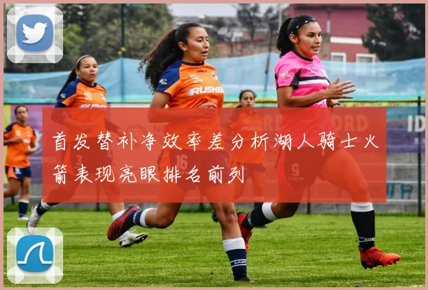 首发替补净效率差分析湖人骑士火箭表现亮眼排名前列