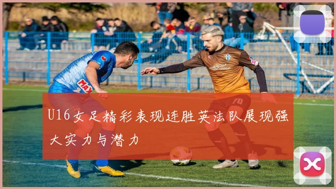 U16女足精彩表现连胜英法队展现强大实力与潜力