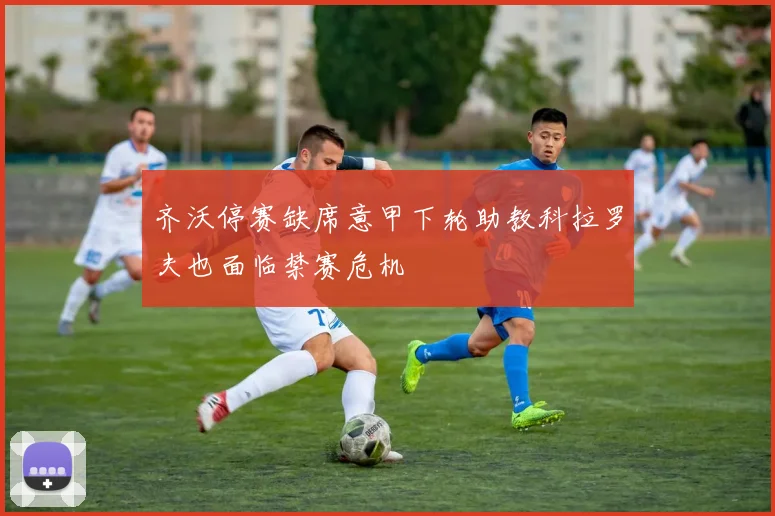 齐沃停赛缺席意甲下轮助教科拉罗夫也面临禁赛危机