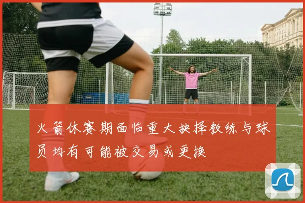 火箭休赛期面临重大抉择教练与球员均有可能被交易或更换