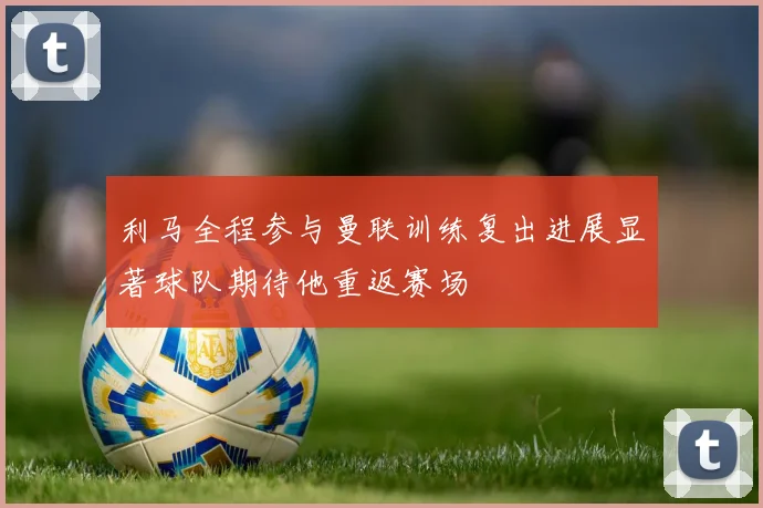 利马全程参与曼联训练复出进展显著球队期待他重返赛场