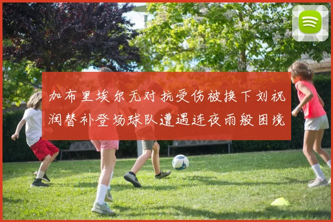 加布里埃尔无对抗受伤被换下刘祝润替补登场球队遭遇连夜雨般困境