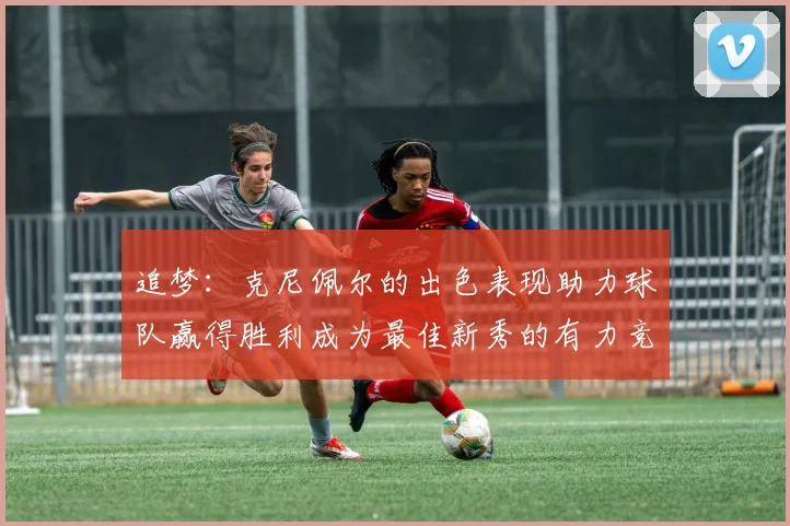 追梦：克尼佩尔的出色表现助力球队赢得胜利成为最佳新秀的有力竞争者