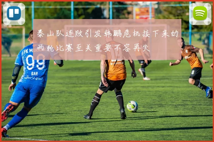 泰山队连败引发韩鹏危机接下来的两轮比赛至关重要不容再失