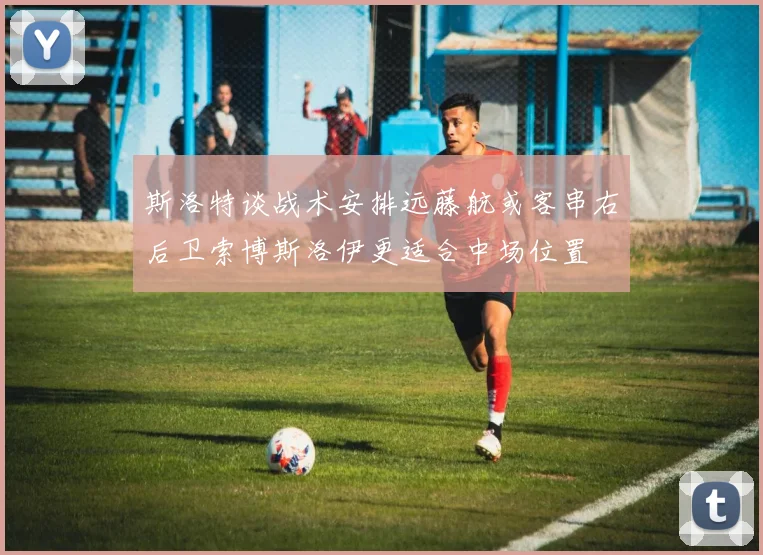 斯洛特谈战术安排远藤航或客串右后卫索博斯洛伊更适合中场位置