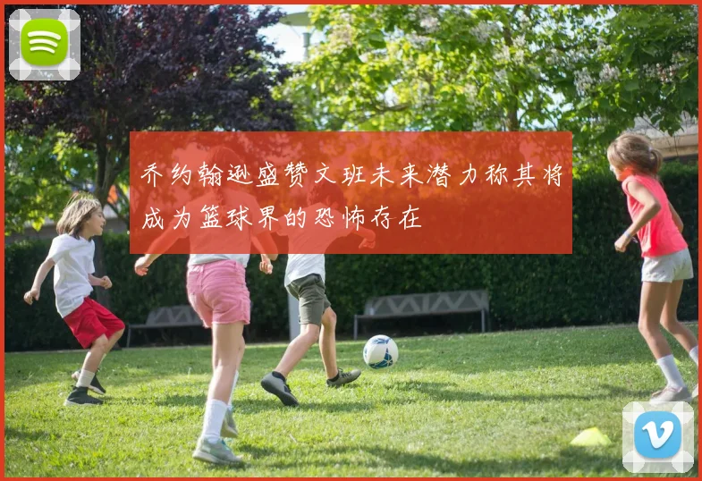 乔约翰逊盛赞文班未来潜力称其将成为篮球界的恐怖存在